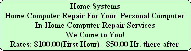 Home Systems
Home Computer Repair For Your  Personal Computer
In-Home Computer Repair Services
We Come to You!
Rates: $100.00(First Hour) - $50.00 Hr. there after